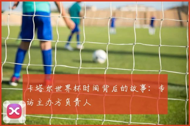 卡塔尔世界杯时间背后的故事：专访主办方负责人