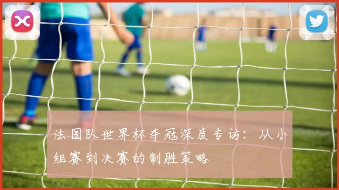 法国队世界杯夺冠深度专访：从小组赛到决赛的制胜策略