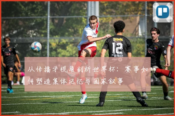 从传播学视角剖析世界杯：赛事如何塑造集体记忆与国家叙事