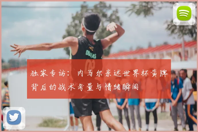 独家专访:内马尔亲述世界杯黄牌背后的战术考量与情绪瞬间