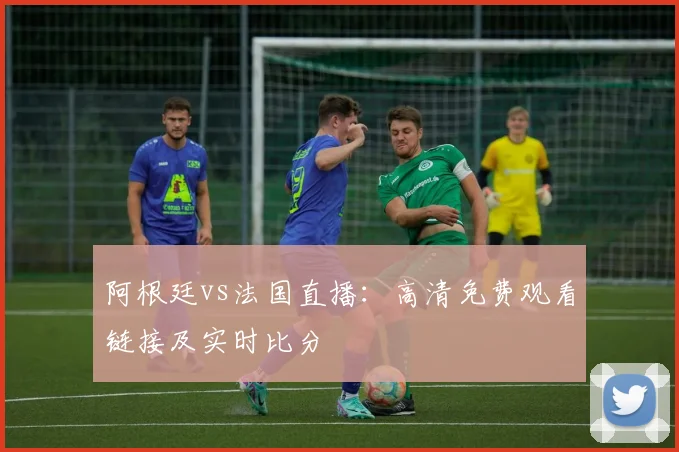 阿根廷vs法国直播：高清免费观看链接及实时比分