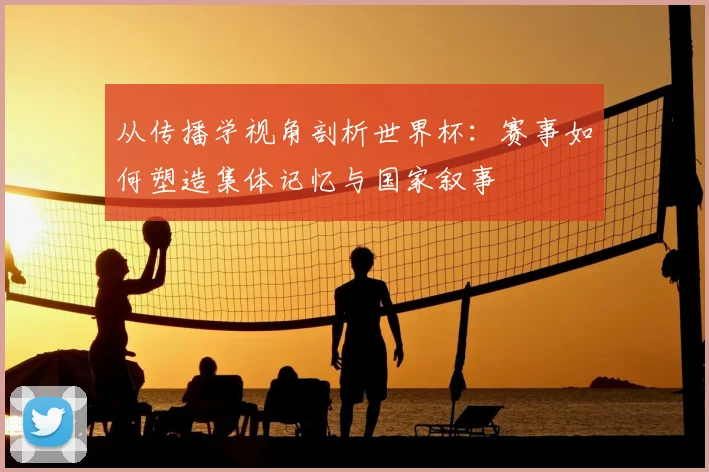 从传播学视角剖析世界杯：赛事如何塑造集体记忆与国家叙事