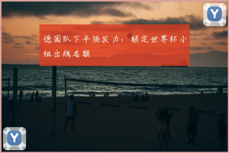 德国队下半场发力,锁定世界杯小组出线名额