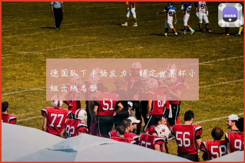德国队下半场发力,锁定世界杯小组出线名额