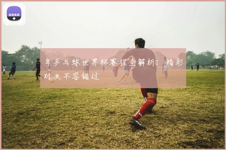 年乒乓球世界杯赛程全解析：精彩对决不容错过