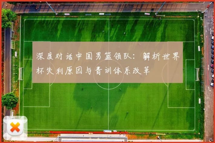 深度对话中国男篮领队：解析世界杯失利原因与青训体系改革