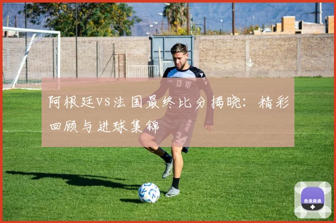 阿根廷vs法国最终比分揭晓：精彩回顾与进球集锦