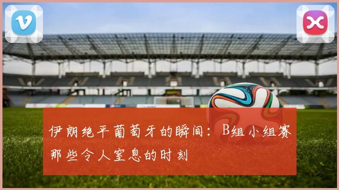 伊朗绝平葡萄牙的瞬间：B组小组赛那些令人窒息的时刻