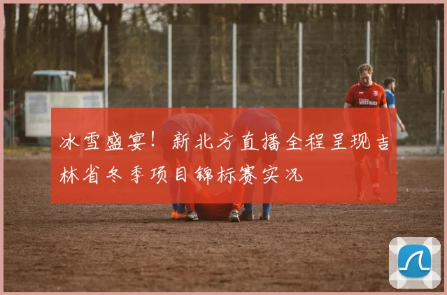 冰雪盛宴!新北方直播全程呈现吉林省冬季项目锦标赛实况