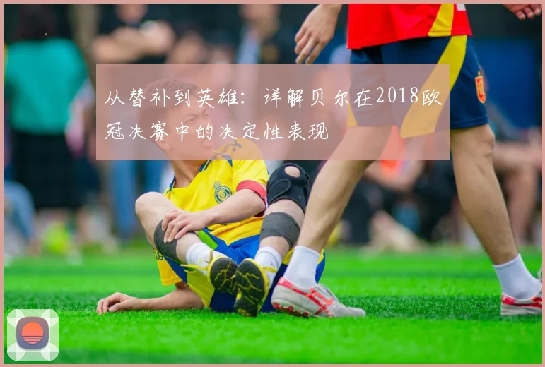 从替补到英雄:详解贝尔在2018欧冠决赛中的决定性表现