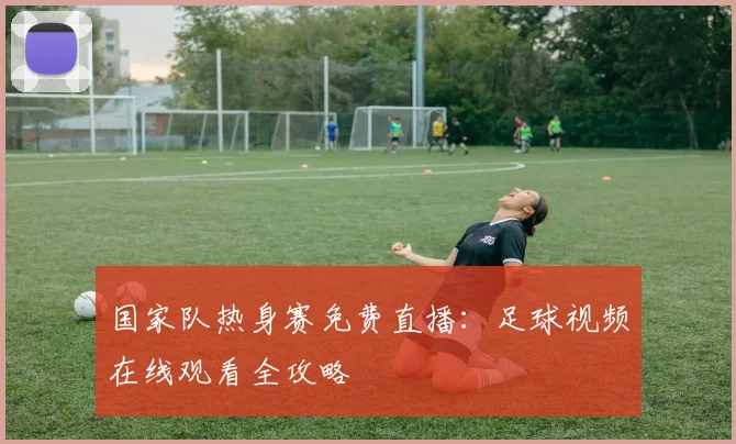 国家队热身赛免费直播：足球视频在线观看全攻略