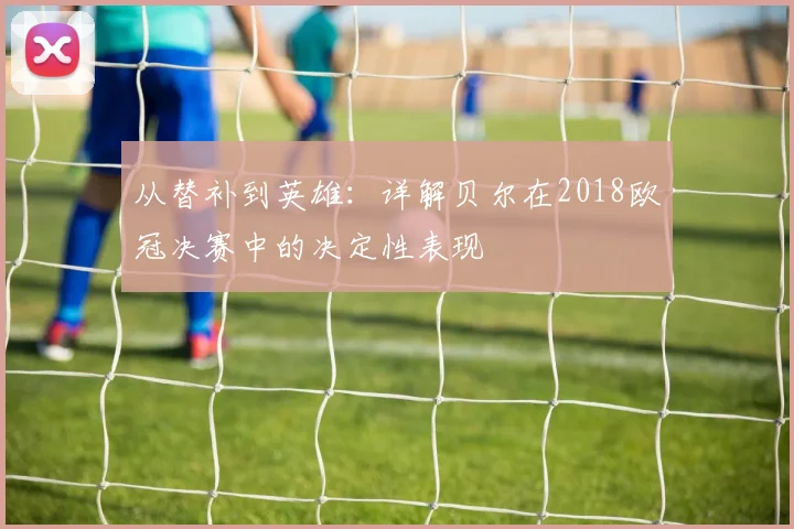 从替补到英雄:详解贝尔在2018欧冠决赛中的决定性表现