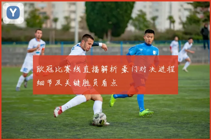 欧冠比赛线直播解析 豪门对决进程细节及关键胜负看点