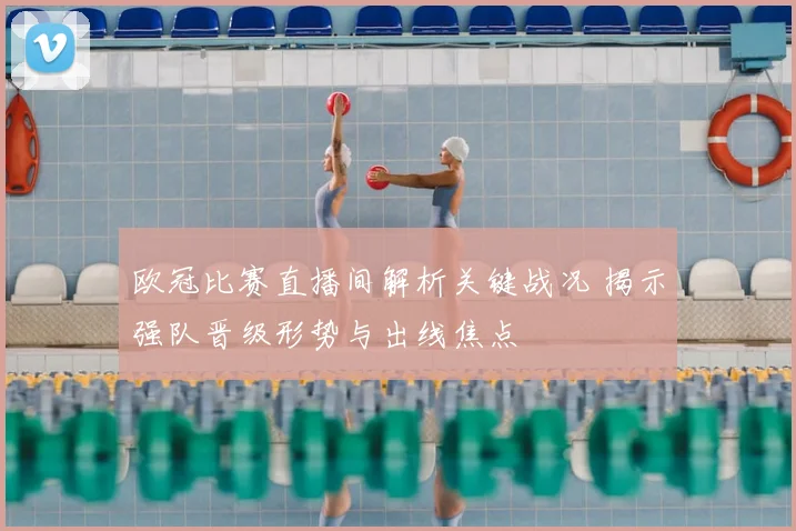 欧冠比赛直播间解析关键战况 揭示强队晋级形势与出线焦点