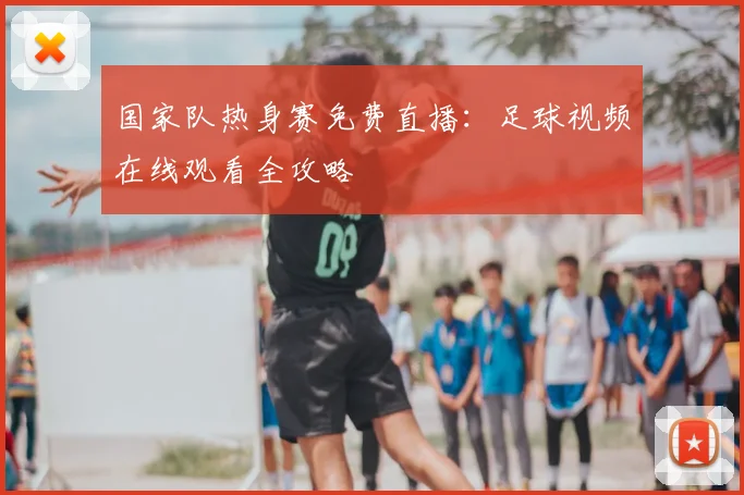 国家队热身赛免费直播：足球视频在线观看全攻略